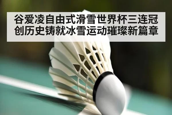 谷爱凌自由式滑雪世界杯三连冠创历史铸就冰雪运动璀璨新篇章