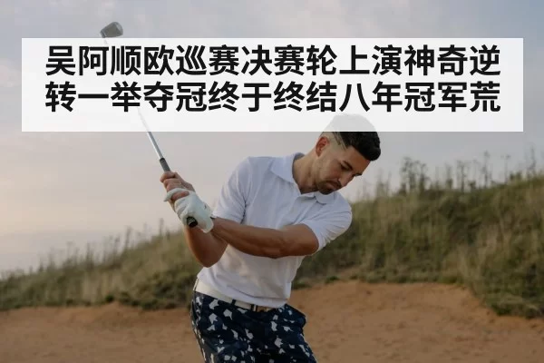 吴阿顺欧巡赛决赛轮上演神奇逆转一举夺冠终于终结八年冠军荒