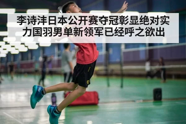 李诗沣日本公开赛夺冠彰显绝对实力国羽男单新领军已经呼之欲出