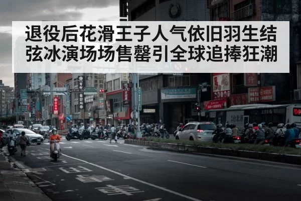 退役后花滑王子人气依旧羽生结弦冰演场场售罄引全球追捧狂潮