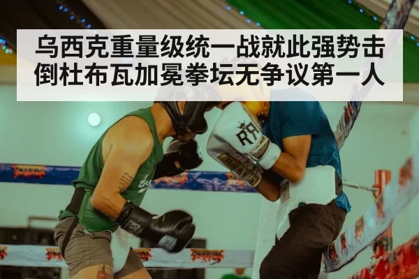 乌西克重量级统一战就此强势击倒杜布瓦加冕拳坛无争议第一人